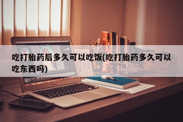 打胎药怎么买吃打胎药后多久可以吃饭(吃打胎药多久可以吃东西吗)