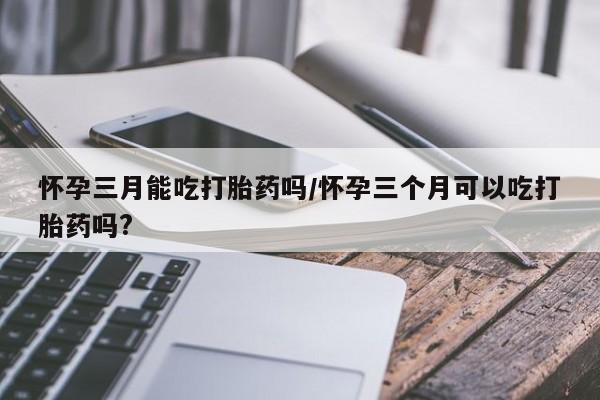 打胎药怎么买怀孕三月能吃打胎药吗/怀孕三个月可以吃打胎药吗?
