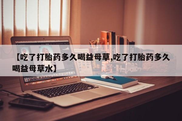 打胎药怎么买【吃了打胎药多久喝益母草,吃了打胎药多久喝益母草水】