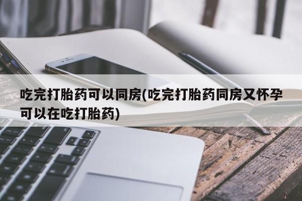 打胎药怎么买吃完打胎药可以同房(吃完打胎药同房又怀孕可以在吃打胎药)