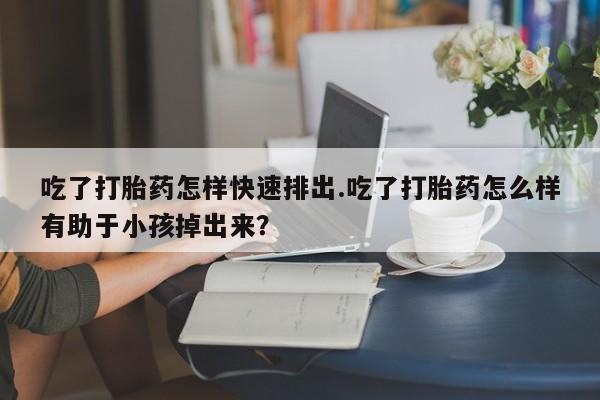 打胎药怎么买吃了打胎药怎样快速排出.吃了打胎药怎么样有助于小孩掉出来？