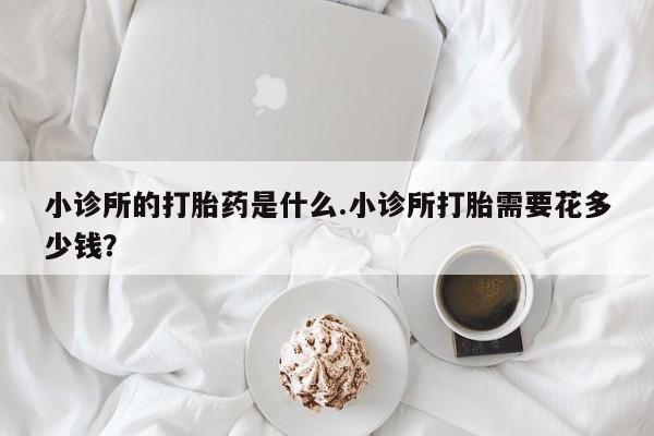打胎药怎么买小诊所的打胎药是什么.小诊所打胎需要花多少钱？