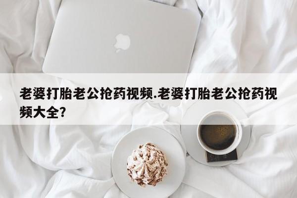 打胎药怎么买老婆打胎老公抢药视频.老婆打胎老公抢药视频大全？