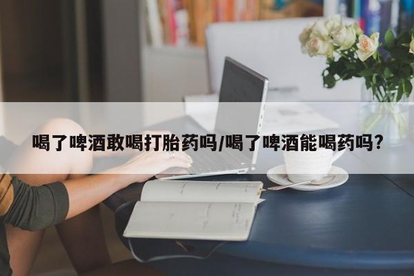 打胎药怎么买喝了啤酒敢喝打胎药吗/喝了啤酒能喝药吗?