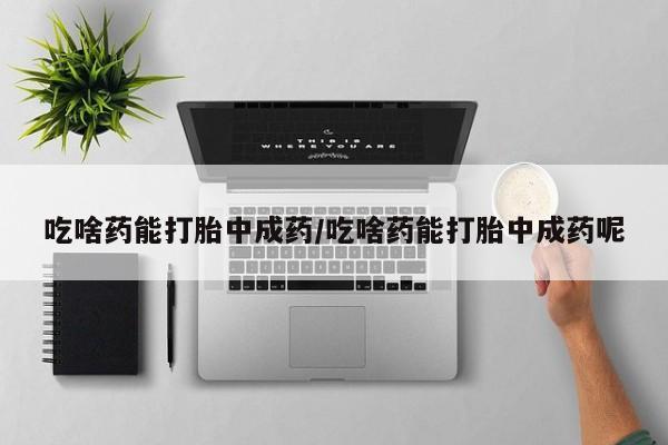 打胎药怎么买吃啥药能打胎中成药/吃啥药能打胎中成药呢