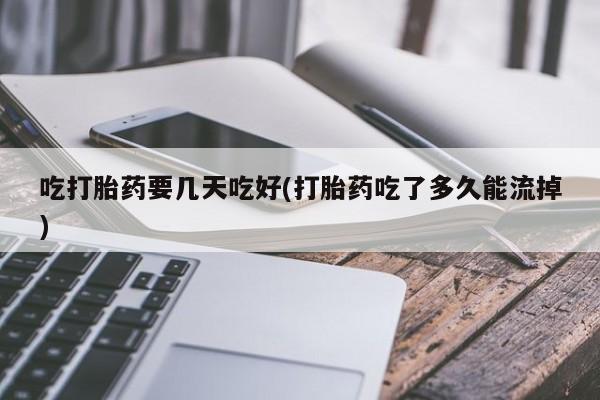 打胎药怎么买吃打胎药要几天吃好(打胎药吃了多久能流掉)