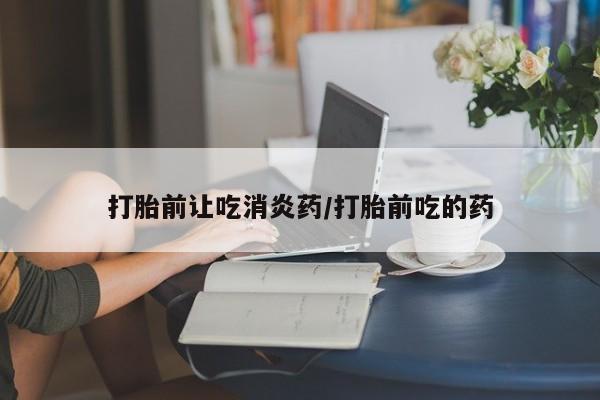 打胎药怎么买打胎前让吃消炎药/打胎前吃的药