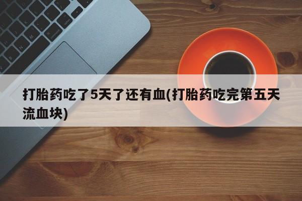 打胎药怎么买打胎药吃了5天了还有血(打胎药吃完第五天流血块)