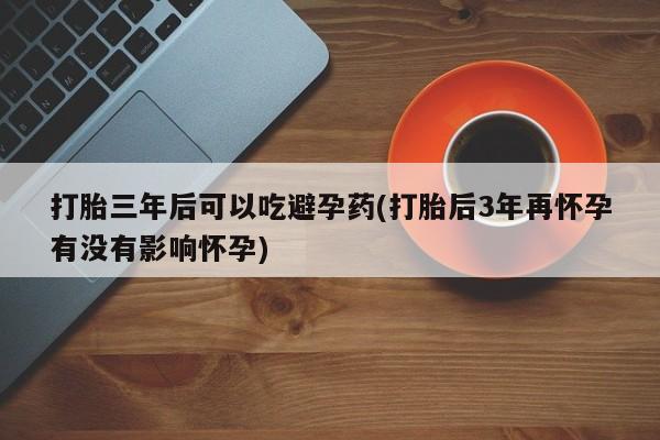 打胎药怎么买打胎三年后可以吃避孕药(打胎后3年再怀孕有没有影响怀孕)