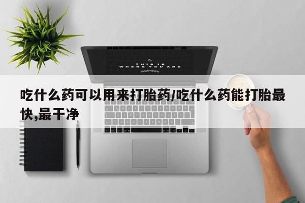 打胎药怎么买吃什么药可以用来打胎药/吃什么药能打胎最快,最干净