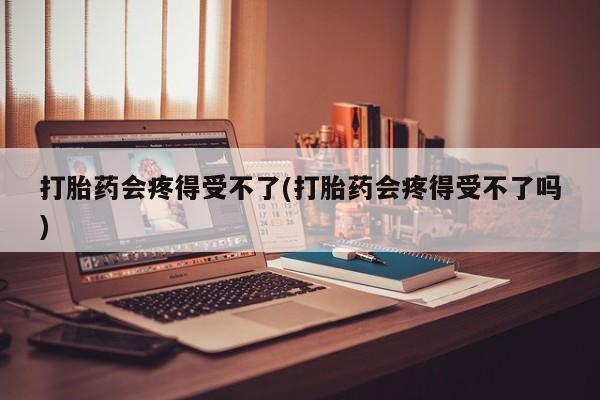 打胎药怎么买打胎药会疼得受不了(打胎药会疼得受不了吗)