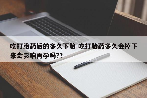 打胎药怎么买吃打胎药后的多久下胎.吃打胎药多久会掉下来会影响再孕吗?？