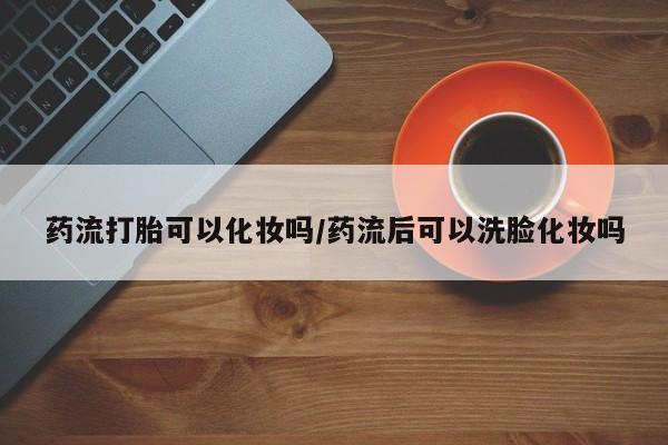打胎药怎么买药流打胎可以化妆吗/药流后可以洗脸化妆吗