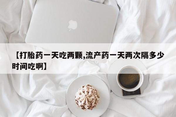 打胎药怎么买【打胎药一天吃两颗,流产药一天两次隔多少时间吃啊】