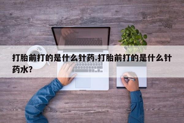 打胎药怎么买打胎前打的是什么针药.打胎前打的是什么针药水？
