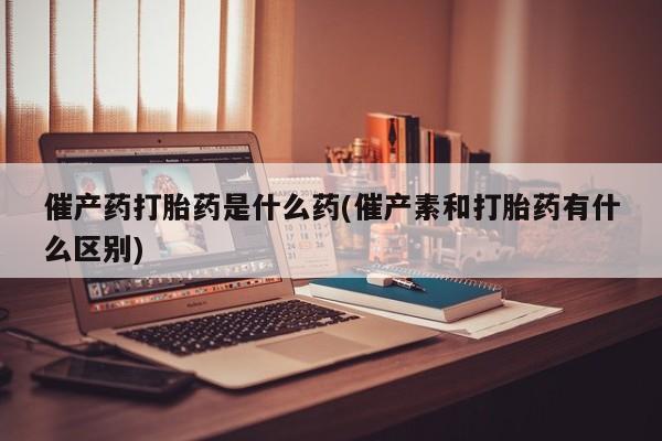 打胎药怎么买催产药打胎药是什么药(催产素和打胎药有什么区别)