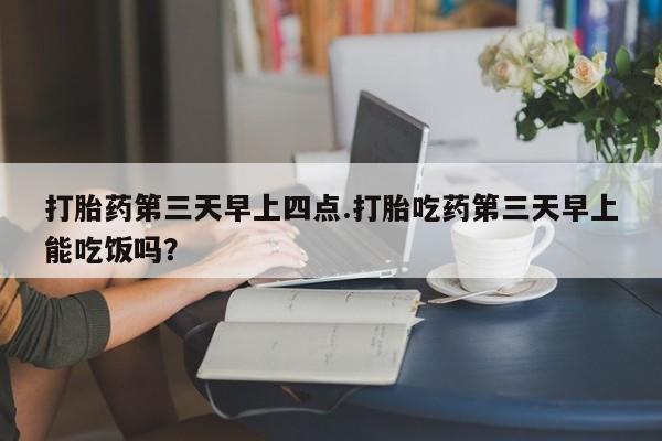 打胎药怎么买打胎药第三天早上四点.打胎吃药第三天早上能吃饭吗？