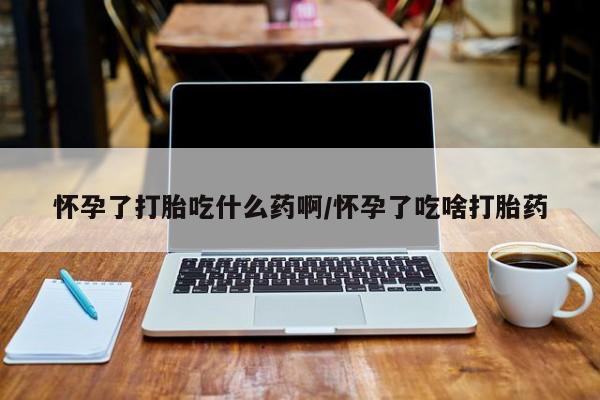 打胎药怎么买怀孕了打胎吃什么药啊/怀孕了吃啥打胎药