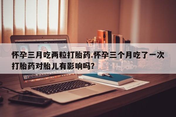 打胎药怎么买怀孕三月吃两粒打胎药.怀孕三个月吃了一次打胎药对胎儿有影响吗？