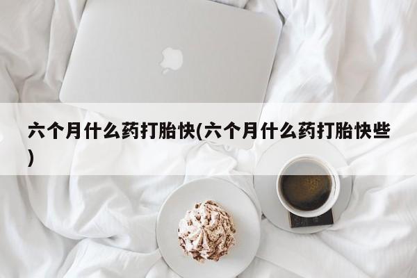 打胎药怎么买六个月什么药打胎快(六个月什么药打胎快些)