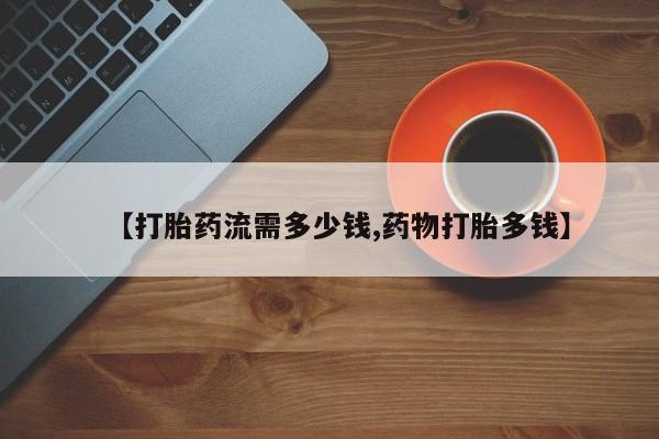 打胎药怎么买【打胎药流需多少钱,药物打胎多钱】