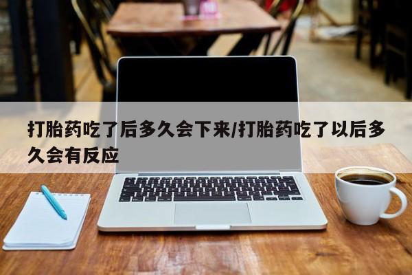 打胎药怎么买打胎药吃了后多久会下来/打胎药吃了以后多久会有反应