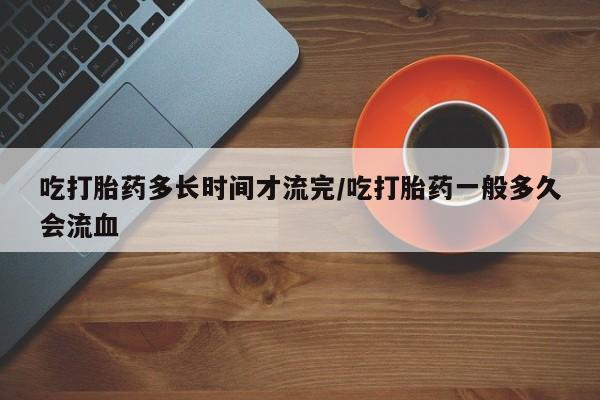 打胎药怎么买吃打胎药多长时间才流完/吃打胎药一般多久会流血