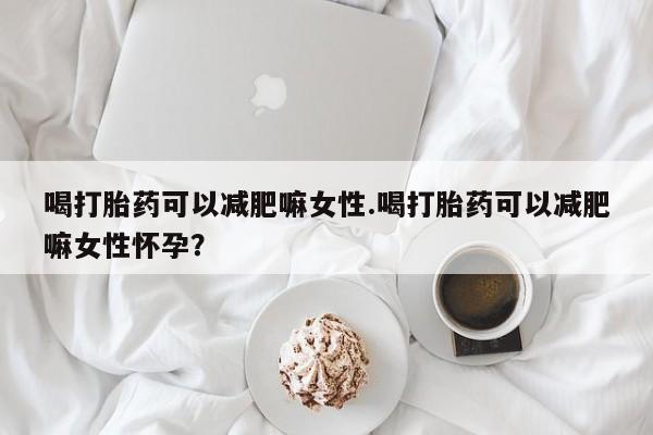 打胎药怎么买喝打胎药可以减肥嘛女性.喝打胎药可以减肥嘛女性怀孕？