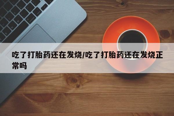 打胎药怎么买吃了打胎药还在发烧/吃了打胎药还在发烧正常吗