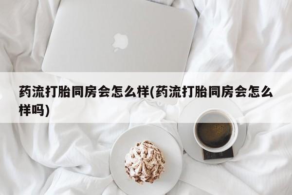 打胎药怎么买药流打胎同房会怎么样(药流打胎同房会怎么样吗)