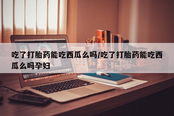 打胎药怎么买吃了打胎药能吃西瓜么吗/吃了打胎药能吃西瓜么吗孕妇