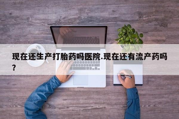 打胎药怎么买现在还生产打胎药吗医院.现在还有流产药吗？