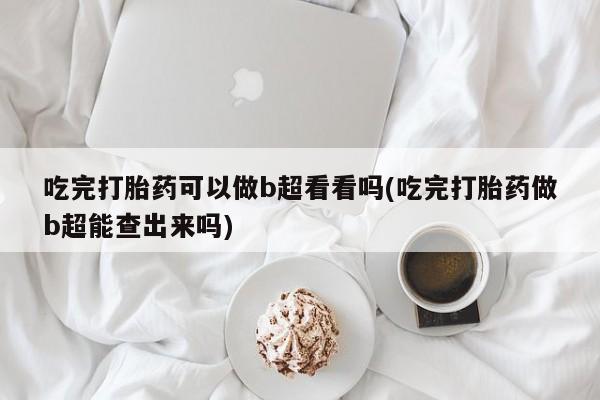 打胎药怎么买吃完打胎药可以做b超看看吗(吃完打胎药做b超能查出来吗)