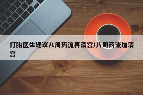 打胎药怎么买打胎医生建议八周药流再清宫/八周药流加清宫