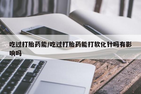 打胎药怎么买吃过打胎药能/吃过打胎药能打软化针吗有影响吗