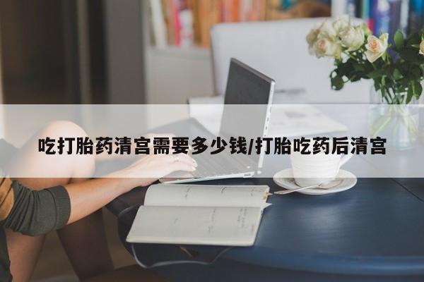 打胎药怎么买吃打胎药清宫需要多少钱/打胎吃药后清宫