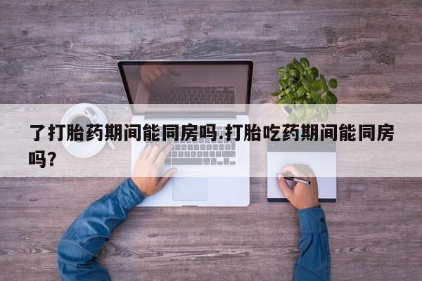 打胎药怎么买了打胎药期间能同房吗.打胎吃药期间能同房吗？