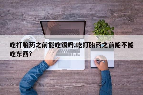 打胎药怎么买吃打胎药之前能吃饭吗.吃打胎药之前能不能吃东西？