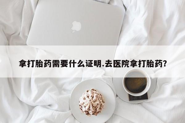 打胎药怎么买拿打胎药需要什么证明.去医院拿打胎药？