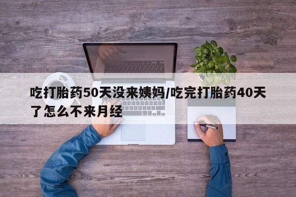 打胎药怎么买吃打胎药50天没来姨妈/吃完打胎药40天了怎么不来月经
