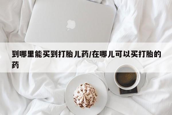 打胎药怎么买到哪里能买到打胎儿药/在哪儿可以买打胎的药
