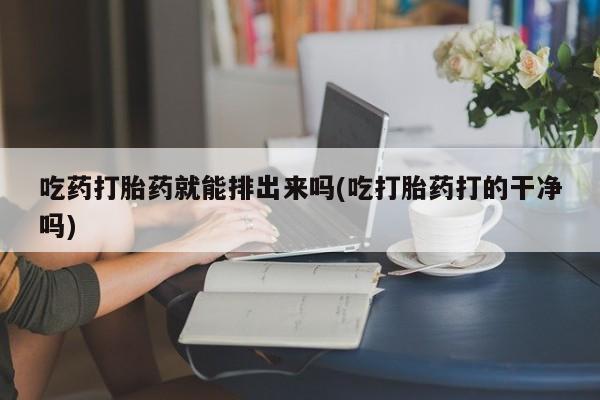 打胎药怎么买吃药打胎药就能排出来吗(吃打胎药打的干净吗)