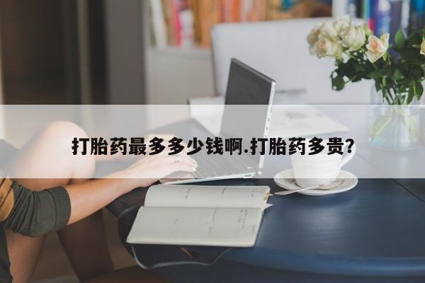 打胎药怎么买打胎药最多多少钱啊.打胎药多贵？