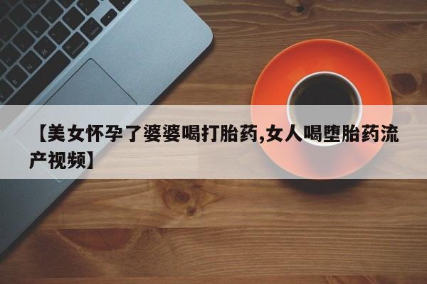 打胎药怎么买【美女怀孕了婆婆喝打胎药,女人喝堕胎药流产视频】