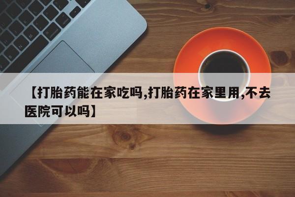 打胎药怎么买【打胎药能在家吃吗,打胎药在家里用,不去医院可以吗】