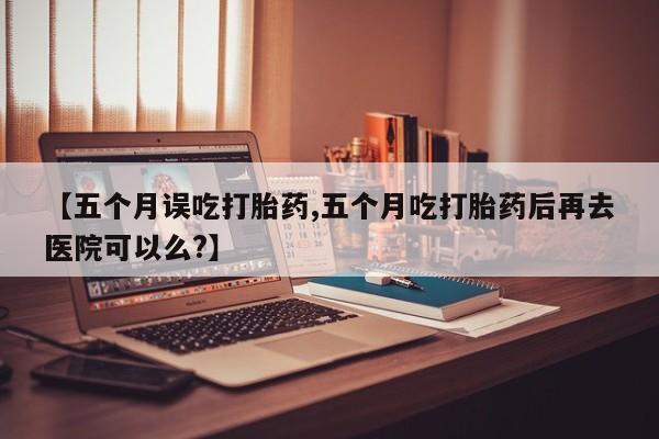 打胎药怎么买【五个月误吃打胎药,五个月吃打胎药后再去医院可以么?】