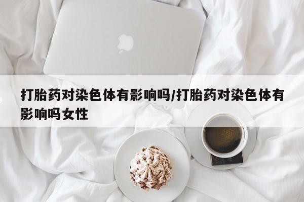 打胎药怎么买打胎药对染色体有影响吗/打胎药对染色体有影响吗女性