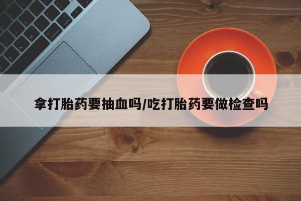 打胎药怎么买拿打胎药要抽血吗/吃打胎药要做检查吗