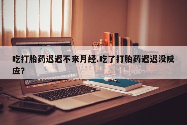 打胎药怎么买吃打胎药迟迟不来月经.吃了打胎药迟迟没反应？