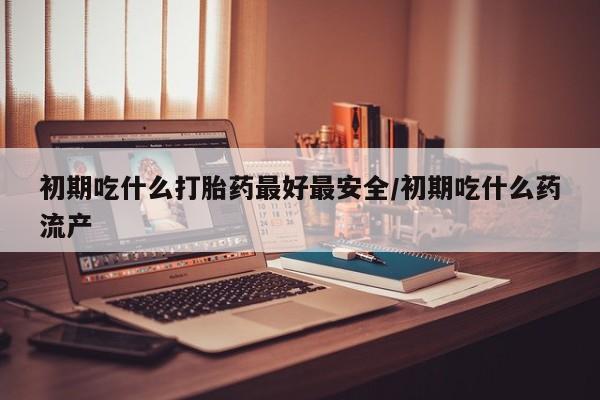 打胎药怎么买初期吃什么打胎药最好最安全/初期吃什么药流产